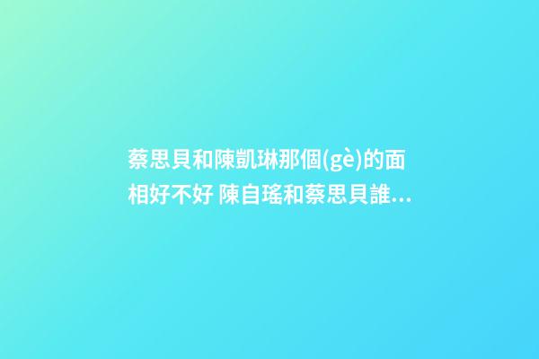 蔡思貝和陳凱琳那個(gè)的面相好不好 陳自瑤和蔡思貝誰(shuí)漂亮-第1張-觀點(diǎn)-玄機(jī)派